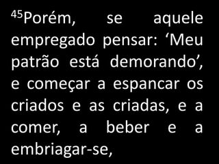 45Porém,    se    aquele
empregado pensar: ‘Meu
patrão está demorando’,
e começar a espancar os
criados e as criadas, e a
comer, a beber e a
embriagar-se,
 