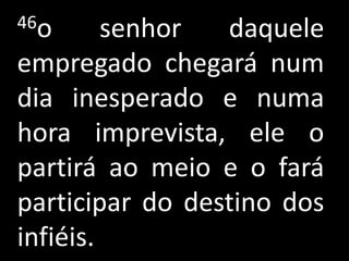 46o      senhor  daquele
empregado chegará num
dia inesperado e numa
hora imprevista, ele o
partirá ao meio e o fará
participar do destino dos
infiéis.
 