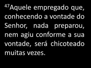 47Aquele empregado que,
conhecendo a vontade do
Senhor, nada preparou,
nem agiu conforme a sua
vontade, será chicoteado
muitas vezes.
 