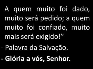A quem muito foi dado,
  muito será pedido; a quem
  muito foi confiado, muito
  mais será exigido!”
- Palavra da Salvação.
- Glória a vós, Senhor.
 
