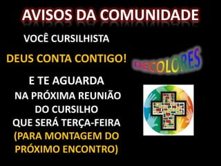 AVISOS DA COMUNIDADE
  VOCÊ CURSILHISTA
DEUS CONTA CONTIGO!
   E TE AGUARDA
NA PRÓXIMA REUNIÃO
    DO CURSILHO
QUE SERÁ TERÇA-FEIRA
(PARA MONTAGEM DO
PRÓXIMO ENCONTRO)
 