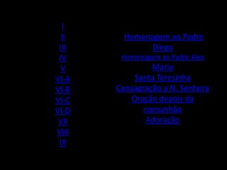 I
  II     Homenagem ao Padre
 III           Diego
 IV     Homenagem ao Padre Alex
  V             Maria
VI-A       Santa Teresinha
VI-B   Consagração a N. Senhora
VI-C      Oração depois da
VI-D          comunhão
 VII           Adoração
VIII
 IX
 