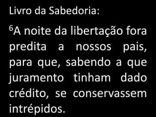Livro da Sabedoria:
6A noite da libertação fora
predita a nossos pais,
para que, sabendo a que
juramento tinham dado
crédito, se conservassem
intrépidos.
 