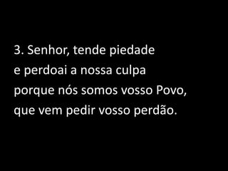 3. Senhor, tende piedade e perdoai a nossa culpa porque nós somos vosso Povo, que vem pedir vosso perdão.