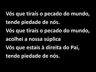 Vós que tirais o pecado do mundo,tende piedade de nós.Vós que tirais o pecado do mundo,acolhei a nossa súplicaVós que estais à direita do Pai,tende piedade de nós.