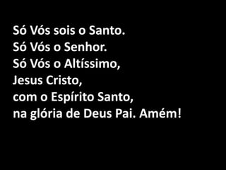 Só Vós sois o Santo. Só Vós o Senhor.Só Vós o Altíssimo, Jesus Cristo,com o Espírito Santo, na glória de Deus Pai. Amém!