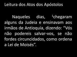 Leitura dos Atos dos Apóstolos	Naqueles dias, 1chegaram alguns da Judeia e ensinavam aos irmãos de Antioquia, dizendo: “Vós não podereis salvar-vos, se não fordes circuncidados, como ordena a Lei de Moisés”. 