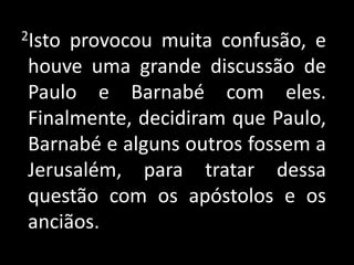   2Isto provocou muita confusão, e houve uma grande discussão de Paulo e Barnabé com eles. Finalmente, decidiram que Paulo, Barnabé e alguns outros fossem a Jerusalém, para tratar dessa questão com os apóstolos e os anciãos.