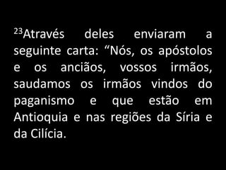 23Através deles enviaram a seguinte carta: “Nós, os apóstolos e os anciãos, vossos irmãos, saudamos os irmãos vindos do paganismo e que estão em Antioquia e nas regiões da Síria e da Cilícia.