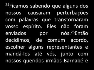 24Ficamos sabendo que alguns dos nossos causaram perturbações com palavras que transtornaram vosso espírito. Eles não foram enviados por nós.25Então decidimos, de comum acordo, escolher alguns representantes e mandá-los até vós, junto com nossos queridos irmãos Barnabé e  