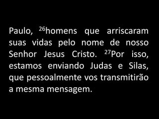 Paulo, 26homens que arriscaram suas vidas pelo nome de nosso Senhor Jesus Cristo. 27Por isso, estamos enviando Judas e Silas, que pessoalmente vos transmitirão a mesma mensagem. 