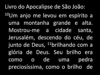 Livro do Apocalipse de São João:10Um anjo me levou em espírito a uma montanha grande e alta. Mostrou-me a cidade santa, Jerusalém, descendo do céu, de junto de Deus, 11brilhando com a glória de Deus. Seu brilho era como o de uma pedra preciosíssima, como o brilho  de      .