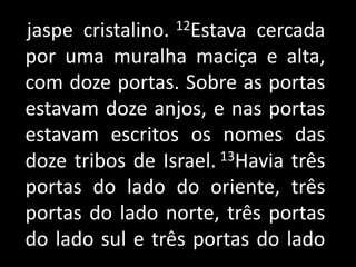    jaspe cristalino. 12Estava cercada por uma muralha maciça e alta, com doze portas. Sobre as portas estavam doze anjos, e nas portas estavam escritos os nomes das doze tribos de Israel. 13Havia três portas do lado do oriente, três portas do lado norte, três portas do lado sul e três portas do lado 