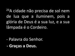     23A cidade não precisa de sol nem de lua que a iluminem, pois a glória de Deus é a sua luz, e a sua lâmpada é o Cordeiro.- Palavra do Senhor.- Graças a Deus.