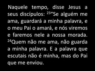    Naquele tempo, disse Jesus a seus discípulos: 23“Se alguém me ama, guardará a minha palavra, e o meu Pai o amará, e nós viremos e faremos nele a nossa morada. 24Quem não me ama, não guarda a minha palavra. E a palavra que escutais não é minha, mas do Pai que me enviou. 
