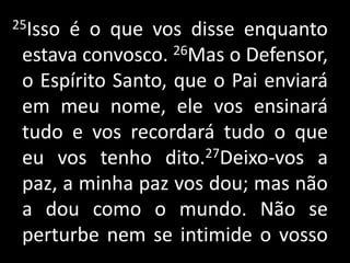  25Isso é o que vos disse enquanto estava convosco. 26Mas o Defensor, o Espírito Santo, que o Pai enviará em meu nome, ele vos ensinará tudo e vos recordará tudo o que eu vos tenho dito.27Deixo-vos a paz, a minha paz vos dou; mas não a dou como o mundo. Não se perturbe nem se intimide o vosso .