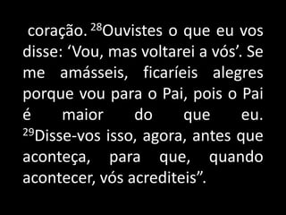 coração. 28Ouvistes o que eu vos disse: ‘Vou, mas voltarei a vós’. Se me amásseis, ficaríeis alegres porque vou para o Pai, pois o Pai é maior do que eu.29Disse-vos isso, agora, antes que aconteça, para que, quando acontecer, vós acrediteis”.