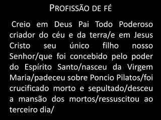 Profissão de fé    Creio em Deus Pai Todo Poderoso criador do céu e da terra/e em Jesus Cristo seu único filho nosso Senhor/que foi concebido pelo poder do Espírito Santo/nasceu da Virgem Maria/padeceu sobre Poncio Pilatos/foi crucificado morto e sepultado/desceu a mansão dos mortos/ressuscitou ao terceiro dia/