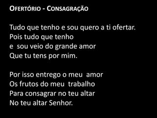 Ofertório - Consagração Tudo que tenho e sou quero a ti ofertar.Pois tudo que tenho e  sou veio do grande amor Que tu tens por mim. Por isso entrego o meu  amor Os frutos do meu  trabalho Para consagrar no teu altarNo teu altar Senhor.