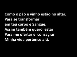 Como o pão e vinho estão no altar.Para se transformar em teu corpo e Sangue.Assim também quero  estar Para me ofertar e  consagrar Minha vida pertence a ti.