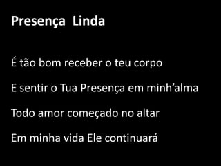 Presença  LindaÉ tão bom receber o teu corpo E sentir o Tua Presença em minh’almaTodo amor começado no altar Em minha vida Ele continuará 