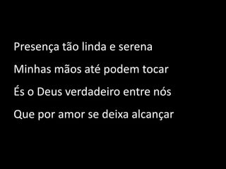 Presença tão linda e serena Minhas mãos até podem tocar És o Deus verdadeiro entre nós Que por amor se deixa alcançar 