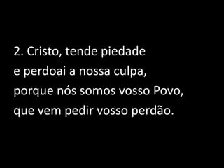 2. Cristo, tende piedade e perdoai a nossa culpa, porque nós somos vosso Povo, que vem pedir vosso perdão.