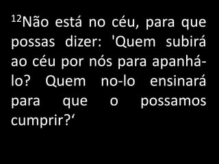12Não está no céu, para que
possas dizer: 'Quem subirá
ao céu por nós para apanhá-
lo? Quem no-lo ensinará
para que o possamos
cumprir?‘
 