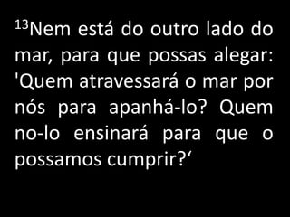 13Nem  está do outro lado do
mar, para que possas alegar:
'Quem atravessará o mar por
nós para apanhá-lo? Quem
no-lo ensinará para que o
possamos cumprir?‘
 