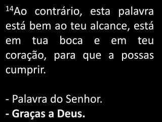 14Ao  contrário, esta palavra
está bem ao teu alcance, está
em tua boca e em teu
coração, para que a possas
cumprir.

- Palavra do Senhor.
- Graças a Deus.
 