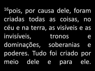 16pois, por causa dele, foram
criadas todas as coisas, no
céu e na terra, as visíveis e as
invisíveis,     tronos         e
dominações, soberanias e
poderes. Tudo foi criado por
meio dele e para ele.
 