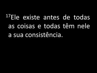 17Eleexiste antes de todas
as coisas e todas têm nele
a sua consistência.
 