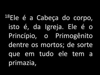 18Ele é a Cabeça do corpo,
 isto é, da Igreja. Ele é o
 Princípio, o Primogênito
 dentre os mortos; de sorte
 que em tudo ele tem a
 primazia,
 