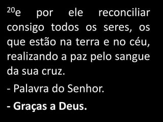 20e    por ele reconciliar
consigo todos os seres, os
que estão na terra e no céu,
realizando a paz pelo sangue
da sua cruz.
- Palavra do Senhor.
- Graças a Deus.
 