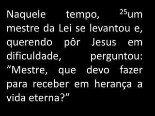 Naquele      tempo,    25um

mestre da Lei se levantou e,
querendo pôr Jesus em
dificuldade,     perguntou:
“Mestre, que devo fazer
para receber em herança a
vida eterna?”
 