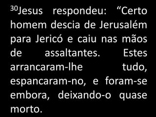 30Jesus  respondeu: “Certo
homem descia de Jerusalém
para Jericó e caiu nas mãos
de     assaltantes.    Estes
arrancaram-lhe         tudo,
espancaram-no, e foram-se
embora, deixando-o quase
morto.
 