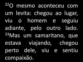 32O mesmo aconteceu com
um levita: chegou ao lugar,
viu o homem e seguiu
adiante, pelo outro lado.
33Mas um samaritano, que

estava viajando, chegou
perto dele, viu e sentiu
compaixão.
 