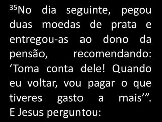 35No   dia seguinte, pegou
duas moedas de prata e
entregou-as ao dono da
pensão,      recomendando:
‘Toma conta dele! Quando
eu voltar, vou pagar o que
tiveres gasto a mais’”.
E Jesus perguntou:
 