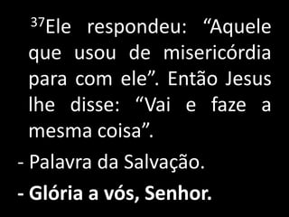 37Ele   respondeu: “Aquele
  que usou de misericórdia
  para com ele”. Então Jesus
  lhe disse: “Vai e faze a
  mesma coisa”.
- Palavra da Salvação.
- Glória a vós, Senhor.
 