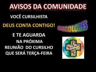 AVISOS DA COMUNIDADE
  VOCÊ CURSILHISTA
DEUS CONTA CONTIGO!
   E TE AGUARDA
    NA PRÓXIMA
REUNIÃO DO CURSILHO
QUE SERÁ TERÇA-FEIRA
 