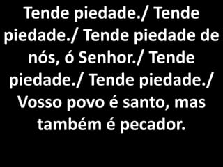 Tende piedade./ Tende
piedade./ Tende piedade de
    nós, ó Senhor./ Tende
 piedade./ Tende piedade./
  Vosso povo é santo, mas
     também é pecador.
 