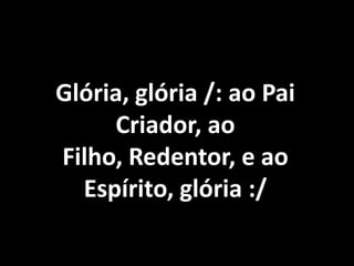 Glória, glória /: ao Pai
     Criador, ao
Filho, Redentor, e ao
  Espírito, glória :/
 