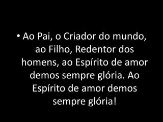 • Ao Pai, o Criador do mundo,
     ao Filho, Redentor dos
 homens, ao Espírito de amor
   demos sempre glória. Ao
    Espírito de amor demos
         sempre glória!
 