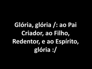 Glória, glória /: ao Pai
   Criador, ao Filho,
Redentor, e ao Espírito,
        glória :/
 