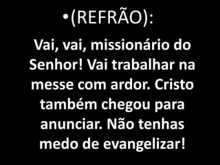 •(REFRÃO):
 Vai, vai, missionário do
Senhor! Vai trabalhar na
messe com ardor. Cristo
  também chegou para
  anunciar. Não tenhas
  medo de evangelizar!
 