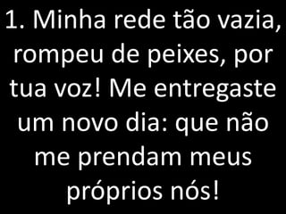 1. Minha rede tão vazia,
 rompeu de peixes, por
tua voz! Me entregaste
 um novo dia: que não
   me prendam meus
     próprios nós!
 