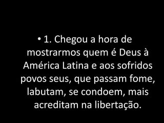 • 1. Chegou a hora de
 mostrarmos quem é Deus à
América Latina e aos sofridos
povos seus, que passam fome,
 labutam, se condoem, mais
   acreditam na libertação.
 