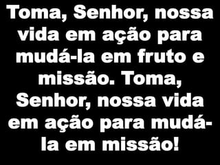 Toma, Senhor, nossa
 vida em ação para
 mudá-la em fruto e
   missão. Toma,
 Senhor, nossa vida
em ação para mudá-
   la em missão!
 