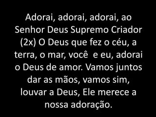 Adorai, adorai, adorai, ao
Senhor Deus Supremo Criador
 (2x) O Deus que fez o céu, a
terra, o mar, você e eu, adorai
o Deus de amor. Vamos juntos
    dar as mãos, vamos sim,
  louvar a Deus, Ele merece a
        nossa adoração.
 
