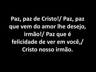 Paz, paz de Cristo!/ Paz, paz
que vem do amor lhe desejo,
       irmão!/ Paz que é
 felicidade de ver em você,/
      Cristo nosso irmão.
 